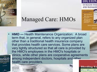 Managed Care: HMOs HMO —  Health Maintenance Organization:  A broad term that, in general, refers to any organized plan other than a traditional health insurance company that provides health care services. Some plans are very tightly structured so that all care is provided by the HMO's employees in the HMO's hospitals or clinics, while other plans are cooperative agreements among independent doctors, hospitals and other health care providers. 