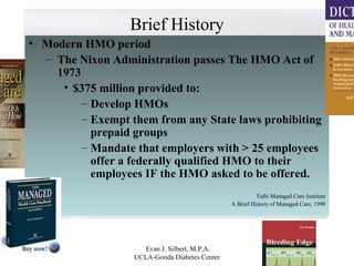 Brief History Modern HMO period The Nixon Administration passes The HMO Act of 1973 $375 million provided to: Develop HMOs Exempt them from any State laws prohibiting prepaid groups Mandate that employers with > 25 employees offer a federally qualified HMO to their employees IF the HMO asked to be offered. Tufts Managed Care Institute A Brief History of Managed Care, 1998 