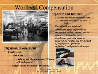 Workers’ Compensation Separate and Distinct State mandated for all employers Provided privately & by State SCIF Envisioned as a trade-off: Employers agree to provide all reasonable and necessary care to employees injured at work Employees generally agree to forego their right to sue for the tort of negligence, “pain and suffering”, and punitive damages. Physician Involvement Usually over  AOE/COE  (Arising out of employment)/Course of Employment) Extent of any Permanent Disability 
