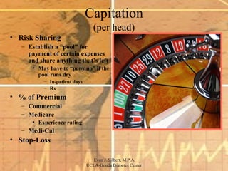 Capitation (per head) Risk Sharing Establish a “pool” for payment of certain expenses and share anything that’s left May have to “pony up” if the pool runs dry In-patient days Rx % of Premium Commercial Medicare Experience rating Medi-Cal Stop-Loss 