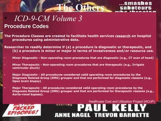 The Others ICD-9-CM Volume 3  Procedure Codes The Procedure Classes are created to facilitate health services  research  on hospital procedures using administrative data.  Researcher to readily determine if (a) a procedure is diagnostic or therapeutic, and (b) a procedure is minor or major in terms of invasiveness and/or resource use. Minor Diagnostic - Non-operating room procedures that are diagnostic (e.g., CT scan of head) Minor Therapeutic - Non-operating room procedures that are therapeutic (e.g., Irrigate ventricular shunt) Major Diagnostic - All procedures considered valid operating room procedures by the Diagnosis Related Group (DRG) grouper and that are performed for diagnostic reasons (e.g., Open brain biopsy) Major Therapeutic - All procedures considered valid operating room procedures by the Diagnosis Related Group (DRG) grouper and that are performed for therapeutic reasons (e.g., Aorta-renal bypass). Healthcare Cost and Utilization Project (HCUP) 