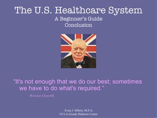 Evan J. Silbert, M.P.A. UCLA-Gonda Diabetes Center The U.S. Healthcare System A Beginner’s Guide Conclusion “ It's not enough that we do our best; sometimes we have to do what's required.”  -Winston Churchill 