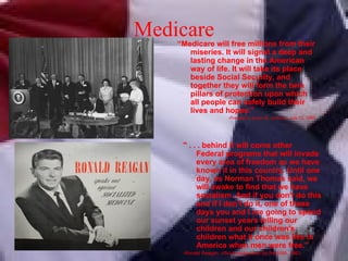 Medicare “ Medicare will free millions from their miseries. It will signal a deep and lasting change in the American way of life. It will take its place beside Social Security, and together they will form the twin pillars of protection upon which all people can safely build their lives and hopes.” -President Lyndon B. Johnson, July 12, 1965 " . . . behind it will come other Federal programs that will invade every area of freedom as we have known it in this country. Until one day, as Norman Thomas said, we will awake to find that we have socialism. And if you don't do this and if I don't do it, one of these days you and I are going to spend our sunset years telling our children and our children's children what it once was like in America when men were free.” -Ronald Reagan, official spokesman for the AMA, 1963 