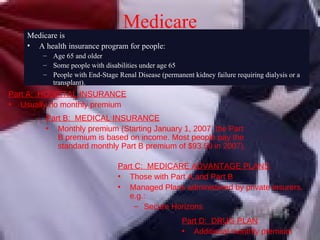 Medicare Part A:  HOSPITAL INSURANCE Usually no monthly premium Part B:  MEDICAL INSURANCE Monthly premium  ( Starting January 1, 2007, the Part B premium is based on income. Most people pay the standard monthly Part B premium of $93.50 in 2007). Part D:  DRUG PLAN Additional monthly premium Medicare is A health insurance program for people: Age 65 and older Some people with disabilities under age 65 People with End-Stage Renal Disease (permanent kidney failure requiring dialysis or a transplant). Part C:  MEDICARE ADVANTAGE PLANS Those with Part A and Part B Managed Plans administered by private insurers, e.g.: Secure Horizons 