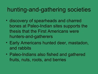 hunting-and-gathering societies discovery of spearheads and charred bones at Paleo-Indian sites supports the thesis that the First Americans were hunters-and-gatherers Early Americans hunted deer, mastadon, and rabbits Paleo-Indians also fished and gathered fruits, nuts, roots, and berries 