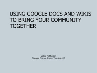 USING GOOGLE DOCS AND WIKIS TO BRING YOUR COMMUNITY TOGETHER Valicia McPherson Stargate Charter School, Thornton, CO 