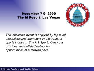 December 7-9, 2009 The M Resort, Las Vegas A Sports Conference Like No Other… This exclusive event is enjoyed by top level  executives and marketers in the amateur sports industry.  The US Sports Congress provides unparalleled networking opportunities at a relaxed pace.      