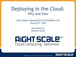 Deploying in the Cloud:
                      Why and How
      Unix Users Association of Southern CA
                           January 8th, 2009

                              Presented by:
                              Matthew Small




           © 2008 RightScale Inc.—All rights reserved. RightScale Company Confidential
1
 
