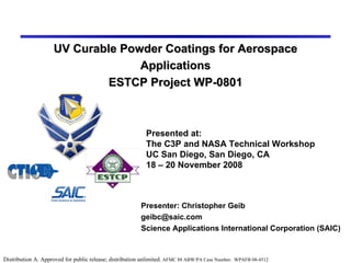 UV Curable Powder Coatings for Aerospace Applications ESTCP Project WP-0801 Presenter: Christopher Geib [email_address] Science Applications International Corporation (SAIC) Presented at:  The C3P and NASA Technical Workshop UC San Diego, San Diego, CA 18 – 20 November 2008 Distribution A. Approved for public release; distribution unlimited.  AFMC 88 ABW/PA Case Number:  WPAFB 08-4512 