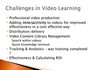 Professional video production Adding  Interactivity  to videos for improved effectiveness in a cost effective way Distribution/delivery Video Content/Library Management: Search within videos Quick knowledge retrieval Tracking & Analytics – was training completed ? Effectiveness & Calculating ROI 