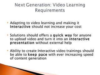 Adapting to video learning and making it  Interactive  should not increase your cost Solutions should offers a  quick way  for anyone to upload video and turn it into an  interactive presentation  without external help Ability to create Interactive video trainings should be able to  keep pace  with ever increasing speed of content generation 