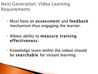 Must have an  assessment  and  feedback  mechanism thus engaging the learner. Allows ability to  measure training effectiveness . Knowledge (even within the video) should be  searchable  for instant learning. 
