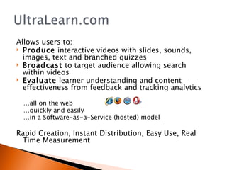 Allows users to: Produce  interactive videos with slides, sounds, images, text and branched quizzes Broadcast  to target audience allowing search within videos Evaluate  learner understanding and content effectiveness from feedback and tracking analytics   … all on the web  … quickly and easily … in a Software-as-a-Service (hosted) model Rapid Creation, Instant Distribution, Easy Use, Real Time Measurement 