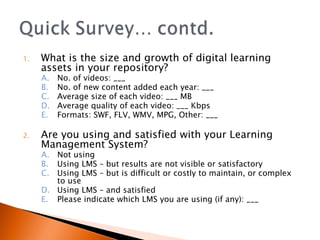 What is the size and growth of digital learning assets in your repository? No. of videos: ___  No. of new content added each year: ___ Average size of each video: ___ MB Average quality of each video: ___ Kbps Formats: SWF, FLV, WMV, MPG, Other: ___ Are you using and satisfied with your Learning Management System? Not using Using LMS – but results are not visible or satisfactory Using LMS – but is difficult or costly to maintain, or complex to use Using LMS – and satisfied Please indicate which LMS you are using (if any): ___ 