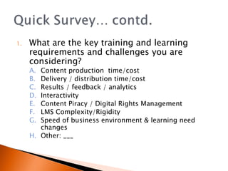 What are the key training and learning requirements and challenges you are considering? Content production  time/cost Delivery / distribution time/cost Results / feedback / analytics Interactivity  Content Piracy / Digital Rights Management LMS Complexity/Rigidity  Speed of business environment & learning need changes Other: ___ 