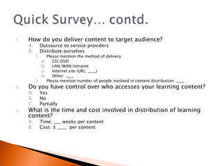 How do you deliver content to target audience? Outsource to service providers Distribute ourselves Please mention the method of delivery:  CD/DVD LAN/WAN/Intranet Internet site (URL: ____) Other: ____ Please mention number of people involved in content distribution: ____ Do you have control over who accesses your learning content? Yes No Partially What is the time and cost involved in distribution of learning content? Time: ___ weeks per content Cost: $ ____  per content 