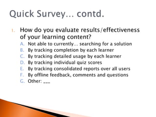 How do you evaluate results/effectiveness of your learning content? Not able to currently… searching for a solution By tracking completion by each learner By tracking detailed usage by each learner By tracking individual quiz scores By tracking consolidated reports over all users By offline feedback, comments and questions Other: ___ 