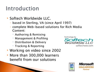 Softech Worldwide LLC.  based in Sterling, VA (since April 1997) complete Web-based solutions for Rich Media Content: Authoring & Remixing Management & Profiling Distribution & Delivery Tracking & Reporting Working on video since 2002 More than 300,000 learners  benefit from our solutions 
