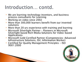 We are learning-technology inventors, and business process consultants for Learning  Working on video since 2002  More than 300,000 learners benefit from our invented solutions  More than 20 yrs experience with training and learning  Microsoft Silverlight Partner – Pioneers in Microsoft Silverlight based Rich Media Solutions for Video-based Applications  Microsoft Gold Certified Partner (Competencies: Advanced Infrastructure Solutions, ISV, Information Worker)  Certified for Quality Management Principles - ISO 9001:2000 