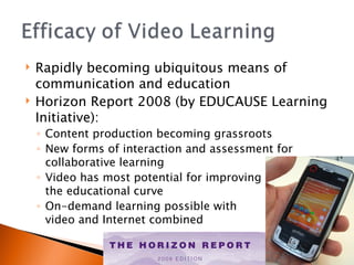 Rapidly becoming ubiquitous means of communication and education Horizon Report 2008 (by EDUCAUSE Learning Initiative):  Content production becoming grassroots New forms of interaction and assessment for collaborative learning  Video has most potential for improving  the educational curve On-demand learning possible with  video and Internet combined 