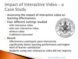 Assessing the impact of interactive video on learning effectiveness Four different settings studied with interactive video with non-interactive video, without video traditional classroom  Result: effectiveness contingent upon interactivity significantly better learning performance and higher level of learner satisfaction Students using non-interactive video did not improve  Sciencedirect.com 