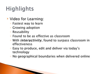 Video for Learning: Fastest way to learn Growing adoption Reusability Found to be as effective as classroom With  interactivity , found to surpass classroom in effectiveness Easy to produce, edit and deliver via today’s technology  No geographical boundaries when delivered online 