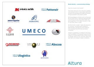 Brand identity – communicating strategy


Does this situation look familiar?

The Umeco group set out to become a leading
international provider of value-added distribution
services to the aerospace and defence industries,
through acquisition and organic growth.

Winning prestigious contracts such as those with
BA and Rolls-Royce, expanding geographically,
and entering into the composites market, the
group grew from £16.5 million turnover in 1997
to over £292 million in 2006.

But this is how it looked - hardly the expression
of a dynamic, innovative group wishing to
demonstrate its strength and with ambitions
to be amongst the world’s top aerospace
companies.

Integral to developing it’s strategy for the future
was the distillation of the group’s values and the
creation of a brand identity which would convey
its strength, help win new customers, attract the
best talent and underpin investor confidence.
 