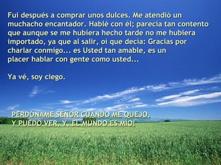 Fui después a comprar unos dulces. Me atendió un muchacho encantador. Hablé con él; parecía tan contento que aunque se me hubiera hecho tarde no me hubiera importado, ya que al salir, oí que decía: Gracias por charlar conmigo... es Usted tan amable, es un placer hablar con gente como usted...  Ya vé, soy ciego. PERDÓNAME SEÑOR CUANDO ME QUEJO. Y PUEDO VER, Y, EL MUNDO ES MÍO! 