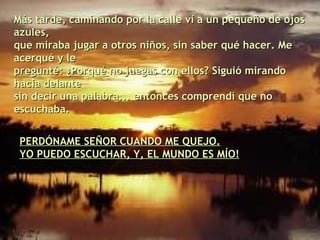 Más tarde, caminando por la calle vi a un pequeño de ojos azules, que miraba jugar a otros niños, sin saber qué hacer. Me acerqué y le pregunté: ¿Porqué no juegas con ellos? Siguió mirando hacia delante sin decir una palabra... entonces comprendí que no escuchaba. PERDÓNAME SEÑOR CUANDO ME QUEJO. YO PUEDO ESCUCHAR, Y, EL MUNDO ES MÍO! 