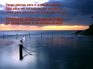.  Tengo piernas para ir a dónde quiero... Ojos para ver los colores del atardecer... Oídos para escuchar las cosas que me dicen. PERDÓNAME SEÑOR CUANDO ME QUEJO. LO TENGO TODO, Y, EL MUNDO ES MÍO! 