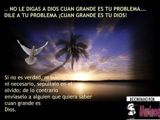 ...  NO LE DIGAS A DIOS CUAN GRANDE ES TU PROBLEMA... DILE A TU PROBLEMA ¡CUAN GRANDE ES TU DIOS! Marlene Si no es verdad, ni bueno,  ni necesario, sepúltalo en el olvido; de lo contrario  envíaselo a alguien que quiera saber cuan grande es Dios. 