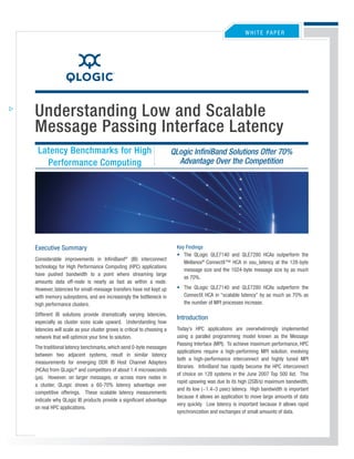 WHITE PaPEr




Understanding Low and Scalable
Message Passing Interface Latency
 Latency Benchmarks for High                                           QLogic InfiniBand Solutions Offer 70%
                                                                         Advantage Over the Competition
   Performance Computing




                                                                        Key Findings
Executive Summary
                                                                        • The QLogic QLE7140 and QLE7280 HCas outperform the
Considerable improvements in InfiniBand® (IB) interconnect
                                                                           Mellanox® ConnectX™ HCa in osu_latency at the 128-byte
technology for High Performance Computing (HPC) applications
                                                                           message size and the 1024-byte message size by as much
have pushed bandwidth to a point where streaming large
                                                                           as 70%.
amounts data off-node is nearly as fast as within a node.
                                                                        • The QLogic QLE7140 and QLE7280 HCas outperform the
However, latencies for small-message transfers have not kept up
                                                                          ConnectX HCa in “scalable latency” by as much as 70% as
with memory subsystems, and are increasingly the bottleneck in
                                                                          the number of MPI processes increase.
high performance clusters.
Different IB solutions provide dramatically varying latencies,
                                                                        Introduction
especially as cluster sizes scale upward. Understanding how
                                                                        Today’s HPC applications are overwhelmingly implemented
latencies will scale as your cluster grows is critical to choosing a
                                                                        using a parallel programming model known as the Message
network that will optimize your time to solution.
                                                                        Passing Interface (MPI). To achieve maximum performance, HPC
The traditional latency benchmarks, which send 0-byte messages
                                                                        applications require a high-performing MPI solution, involving
between two adjacent systems, result in similar latency
                                                                        both a high-performance interconnect and highly tuned MPI
measurements for emerging DDr IB Host Channel adapters
                                                                        libraries. InfiniBand has rapidly become the HPC interconnect
(HCas) from QLogic® and competitors of about 1.4 microseconds
                                                                        of choice on 128 systems in the June 2007 Top 500 list. This
(µs). However, on larger messages, or across more nodes in
                                                                        rapid upswing was due to its high (2GB/s) maximum bandwidth,
a cluster, QLogic shows a 60-70% latency advantage over
                                                                        and its low (~1.4–3 µsec) latency. High bandwidth is important
competitive offerings. These scalable latency measurements
                                                                        because it allows an application to move large amounts of data
indicate why QLogic IB products provide a significant advantage
                                                                        very quickly. Low latency is important because it allows rapid
on real HPC applications.
                                                                        synchronization and exchanges of small amounts of data.
 
