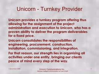 Unicorn - Turnkey Provider Unicorn provides a turnkey program offering thus allowing for the assignment of the project administration and execution to Unicorn, who has a proven ability to deliver the program deliverables for a fixed price.  Unicorn consolidates the responsibilities of engineering, procurement, construction, installation, commissioning, and integration. For that reason, our strength lies in organizing all activities under one entity, bringing our clients peace of mind every step of the way. 