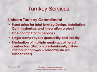 Turnkey Services Unicorn Turnkey Commitment Fixed price for total turnkey Design, Installation, Commissioning, and Integration project  One contact for all services Single company's responsibility and liability Elimination of multiple mark-ups of tiered contractors (Unicorn predominantly utilises internal manpower – seldomly do we subcontract) 