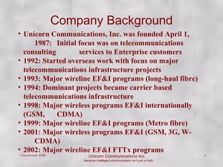 Company Background Unicorn Communications, Inc. was founded April 1,  1987:  Initial focus was on telecommunications  consulting  services to Enterprise customers 1992: Started overseas work with focus on major  telecommunications infrastructure projects 1993: Major wireline EF&I programs (long-haul fibre) 1994: Dominant projects became carrier based  telecommunications infrastructure 1998: Major wireless programs EF&I internationally (GSM,  CDMA) 1999: Major wireline EF&I programs (Metro fibre) 2001: Major wireless programs EF&I (GSM, 3G, W- CDMA) 2002: Major wireline EF&I FTTx programs 