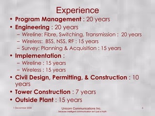 Experience Program Management  : 20 years Engineering  : 20 years Wireline: Fibre, Switching, Transmission :  20 years Wireless:  BSS, NSS, RF : 15 years Survey: Planning & Acquisition : 15 years Implementation  : Wireline : 15 years Wireless : 15 years Civil Design, Permitting, & Construction  : 10 years Tower Construction  : 7 years Outside Plant  : 15 years 