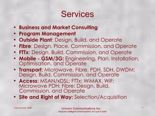 Services Business and Market Consulting Program Management Outside Plant : Design, Build, and Operate Fibre : Design, Place, Commission, and Operate FTTx : Design, Build, Commission, and Operate Mobile - GSM/3G:  Engineering, Plan, Installation, Optimisation, and Operate Transport : Microwave, Fibre, PDH, SDH, DWDM; Design, Build, Commission, and Operate Access : MSAN/xDSL; FTTx; WiMAX, WiF; Microwave PDH; Fibre: Design, Build, Commission, and Operate Site and Right of Way:  Selection/Acquisition  