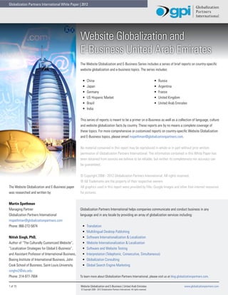 Globalization Partners International White Paper | 2012




                                                     Website Globalization and
                                                     E-Business United Arab Emirates
                                                     The Website Globalization and E-Business Series includes a series of brief reports on country-specific
                                                     website globalization and e-business topics. The series includes:


                                                      •	    China                                                                         •	   Russia
                                                      •	    Japan                                                                         •	   Argentina
                                                      •	    Germany                                                                       •	   France
                                                      •	    US Hispanic Market                                                            •	   United Kingdom
                                                      •	    Brazil                                                                        •	   United Arab Emirates
                                                      •	    India


                                                     This series of reports is meant to be a primer on e-Business as well as a collection of language, culture
                                                     and website globalization facts by country. These reports are by no means a complete coverage of
                                                     these topics. For more comprehensive or customized reports on country-specific Website Globalization
                                                     and E-Business topics, please email mspethman@globalizationpartners.com.


                                                     No material contained in this report may be reproduced in whole or in part without prior written
                                                     permission of Globalization Partners International. The information contained in this White Paper has
                                                     been obtained from sources we believe to be reliable, but neither its completeness nor accuracy can
                                                     be guaranteed.


                                                     © Copyright 2008 - 2012 Globalization Partners International. All rights reserved.
                                                     ® All Trademarks are the property of their respective owners.
The Website Globalization and E-Business paper       All graphics used in this report were provided by Flikr, Google Images and other free internet resources
was researched and written by:                       for pictures.


Martin Spethman
Managing Partner                                     Globalization Partners International helps companies communicate and conduct business in any
Globalization Partners International                 language and in any locale by providing an array of globalization services including:
mspethman@globalizationpartners.com
Phone: 866-272-5874                                   •	   Translation
                                                      •	   Multilingual Desktop Publishing
Nitish Singh, PhD,                                    •	   Software Internationalization & Localization
Author of “The Culturally Customized Website”,        •	   Website Internationalization & Localization
“Localization Strategies for Global E-Business”,      •	   Software and Website Testing
and Assistant Professor of International Business,    •	   Interpretation (Telephonic, Consecutive, Simultaneous)
Boeing Institute of International Business, John      •	   Globalization Consulting
Cook School of Business, Saint Louis University.      •	   Global Search Engine Marketing
singhn2@slu.edu
Phone: 314-977-7604                                  To learn more about Globalization Partners International, please visit us at blog.globalizationpartners.com.

1 of 15	                                             Website Globalization and E-Business | United Arab Emirates	                                                www.globalizationpartners.com
                                                     © Copyright 2008 - 2012 Globalization Partners International. All rights reserved.
 