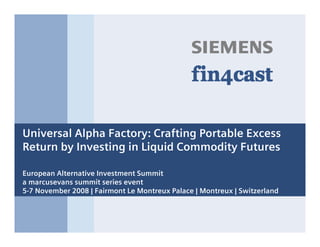 s



Universal Alpha Factory: Crafting Portable Excess
Return by Investing in Liquid Commodity Futures

European Alternative Investment Summit
a marcusevans summit series event
5-7 November 2008 | Fairmont Le Montreux Palace | Montreux | Switzerland
 
