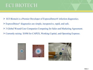 ECI BIOTECH ECI Biotech is a Premier Developer of ExpressDetect® infection diagnostics. ExpressDetect ®  diagnostics are simple, inexpensive, rapid, and safe. 3 Global Wound Care Companies Competing for Sales and Marketing Agreement. Currently raising  $10M for CAPEX, Working Capital, and Operating Expense.  