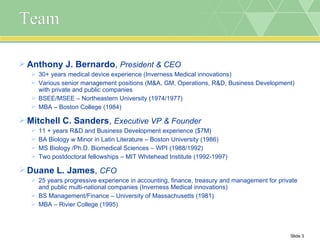 Team Anthony J. Bernardo ,  President & CEO 30+ years medical device experience (Inverness Medical innovations) Various senior management positions (M&A, GM, Operations, R&D, Business Development) with private and public companies  BSEE/MSEE – Northeastern University (1974/1977) MBA – Boston College (1984) Mitchell C. Sanders ,  Executive VP & Founder 11 + years R&D and Business Development experience ($7M) BA Biology w Minor in Latin Literature – Boston University (1986) MS Biology /Ph.D. Biomedical Sciences – WPI (1988/1992) Two postdoctoral fellowships – MIT Whitehead Institute (1992-1997) Duane L. James ,  CFO 25 years progressive experience in accounting, finance, treasury and management for private and public multi-national companies (Inverness Medical innovations) BS Management/Finance – University of Massachusetts (1981) MBA – Rivier College (1995) 