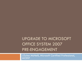 UPGRADE TO MICROSOFT OFFICE SYSTEM 2007 PRE-ENGAGEMENT J.Dylan McNeill, Microsoft Certified Professional, MCDST 