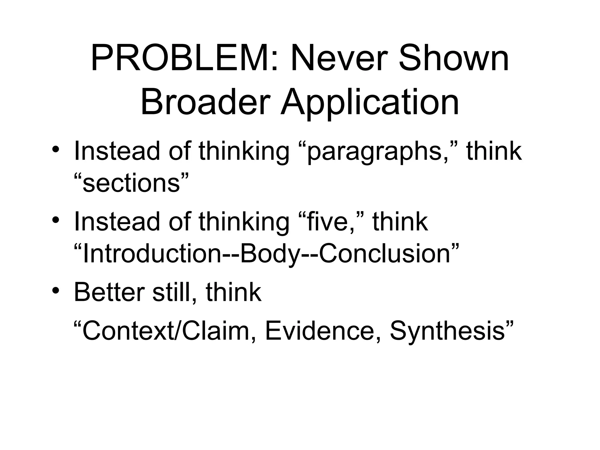 PROBLEM: Never Shown Broader Application Instead of thinking “paragraphs,” think “sections” Instead of thinking “five,” think “Introduction--Body--Conclusion” Better still, think “ Context/Claim, Evidence, Synthesis” 