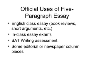 Official Uses of Five-Paragraph Essay English class essay (book reviews, short arguments, etc.) In-class essay exams SAT Writing assessment Some editorial or newspaper column pieces 