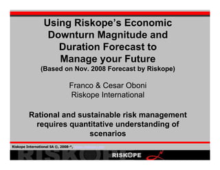 Using Riskope’s Economic
                  Downturn Magnitude and
                    Duration Forecast to
                    Manage your Future
               (Based on Nov. 2008 Forecast by Riskope)

                               Franco & Cesar Oboni
                               Riskope International

         Rational and sustainable risk management
           requires quantitative understanding of
                         scenarios
Riskope International SA ©, 2008-*, www.riskope.com
                                                          1
 
