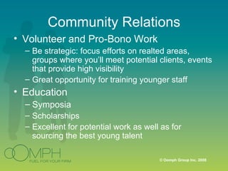 Community Relations Volunteer and Pro-Bono Work Be strategic: focus efforts on realted areas, groups where you’ll meet potential clients, events that provide high visibility Great opportunity for training younger staff Education Symposia Scholarships Excellent for potential work as well as for sourcing the best young talent 