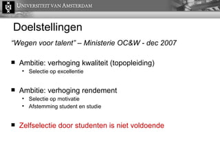 Doelstellingen “ Wegen voor talent” – Ministerie OC&W - dec 2007 Ambitie: verhoging kwaliteit (topopleiding)  Selectie op excellentie Ambitie: verhoging rendement Selectie op motivatie  Afstemming student en studie Zelfselectie door studenten is niet voldoende 