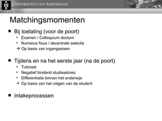 Matchingsmomenten Bij toelating (voor de poort) Examen / Colloquium doctum Numerus fixus / decentrale selectie    Op basis van ingangseisen Tijdens en na het eerste jaar (na de poort) Tutoraat Negatief bindend studieadvies Differentiatie binnen het onderwijs Op basis van het volgen van de student Intakeprocessen 