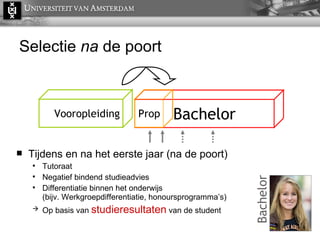 Selectie  na  de poort Tijdens en na het eerste jaar (na de poort) Tutoraat Negatief bindend studieadvies Differentiatie binnen het onderwijs  (bijv. Werkgroepdifferentiatie, honoursprogramma’s) Op basis van  studieresultaten  van de student Vooropleiding Bachelor Prop Bachelor 
