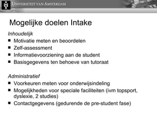 Mogelijke doelen  Intake Inhoudelijk Motivatie meten en beoordelen Zelf-assessment Informatievoorziening aan de student Basisgegevens ten behoeve van tutoraat Administratief Voorkeuren meten voor onderwijsindeling Mogelijkheden voor speciale faciliteiten (ivm topsport, dyslexie, 2 studies) Contactgegevens (gedurende de pre-student fase) 